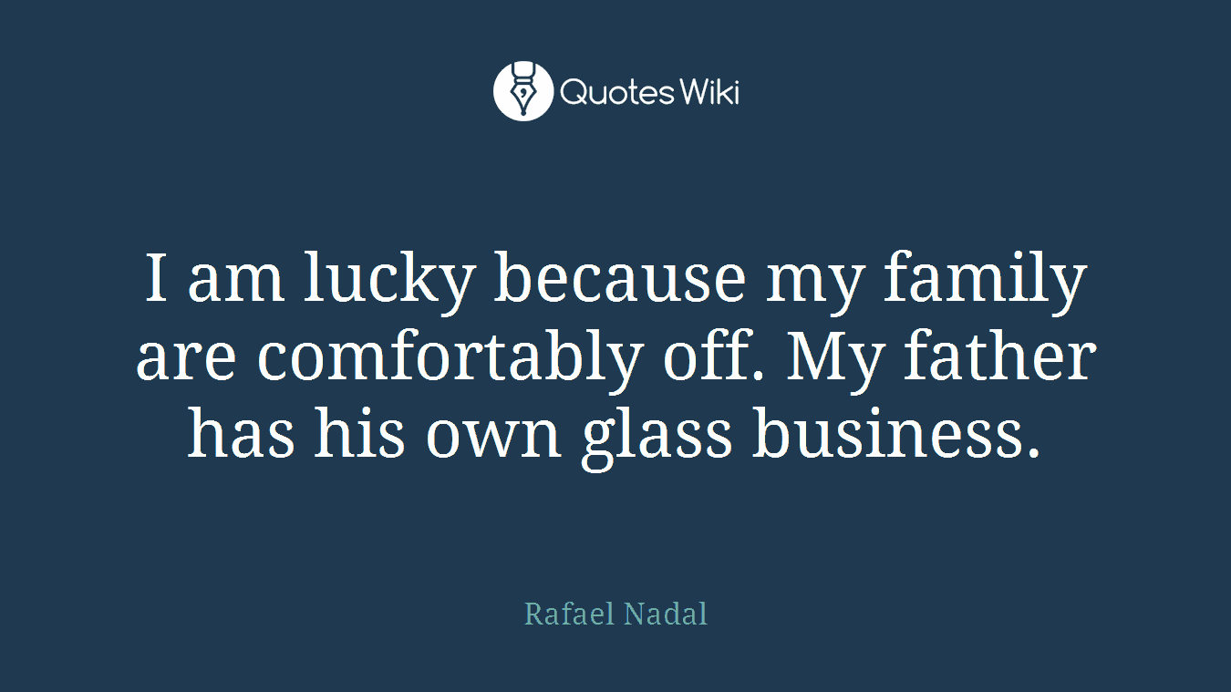 I am lucky because my family are comfortably off. My father has his own glass business.