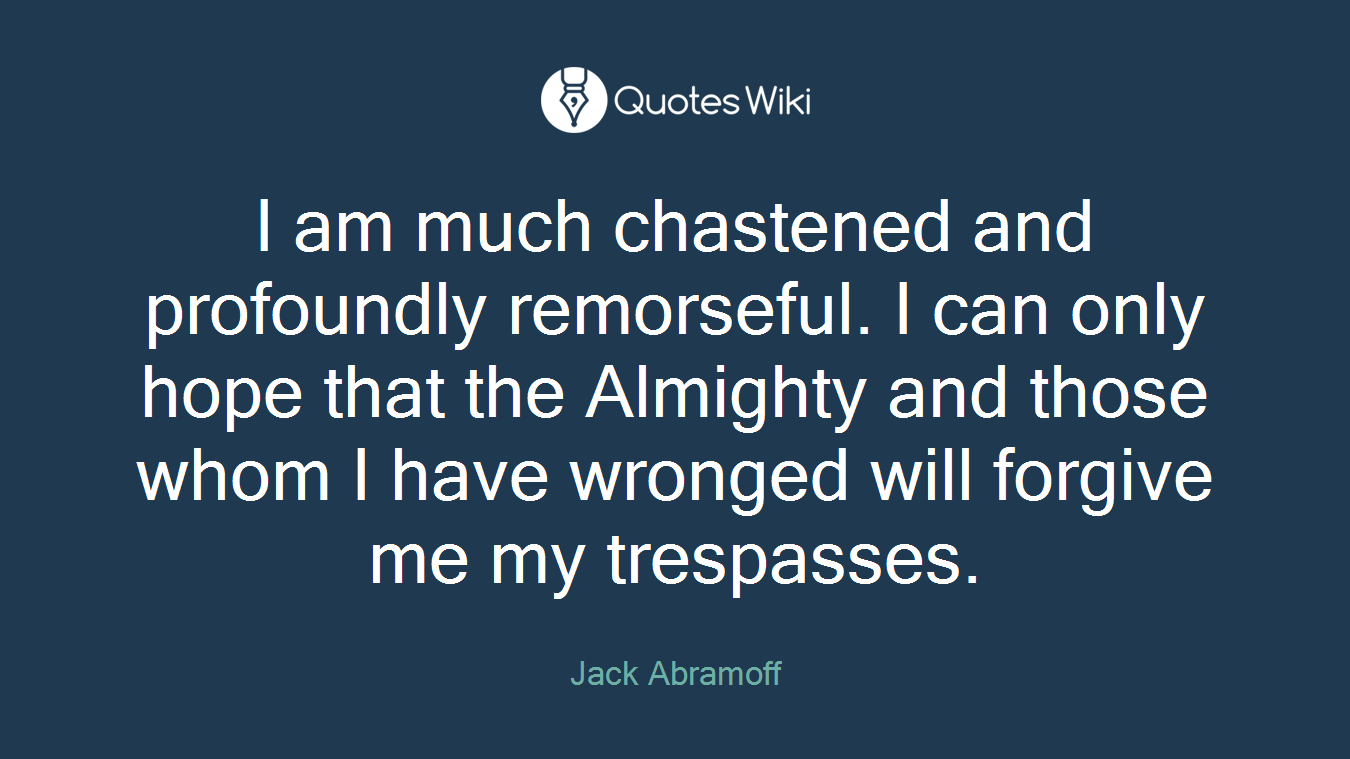 I am much chastened and profoundly remorseful. I can only hope that the Almighty and those whom I have wronged will forgive me my trespasses.