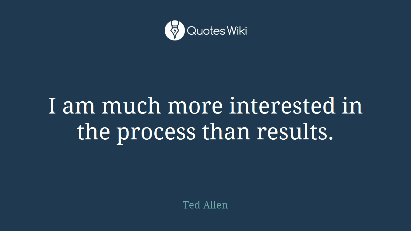 I am much more interested in the process than results.