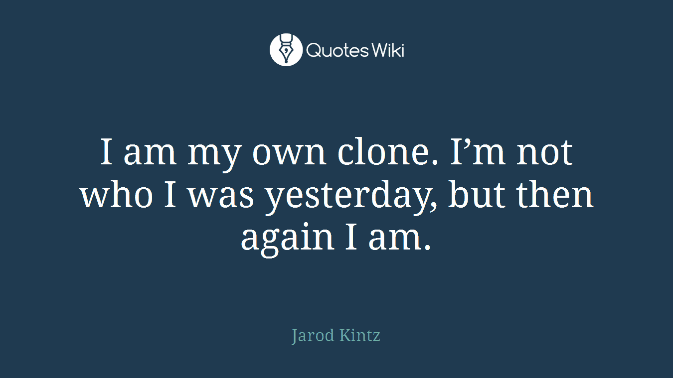 I am my own clone. I’m not who I was yesterday, but then again I am.