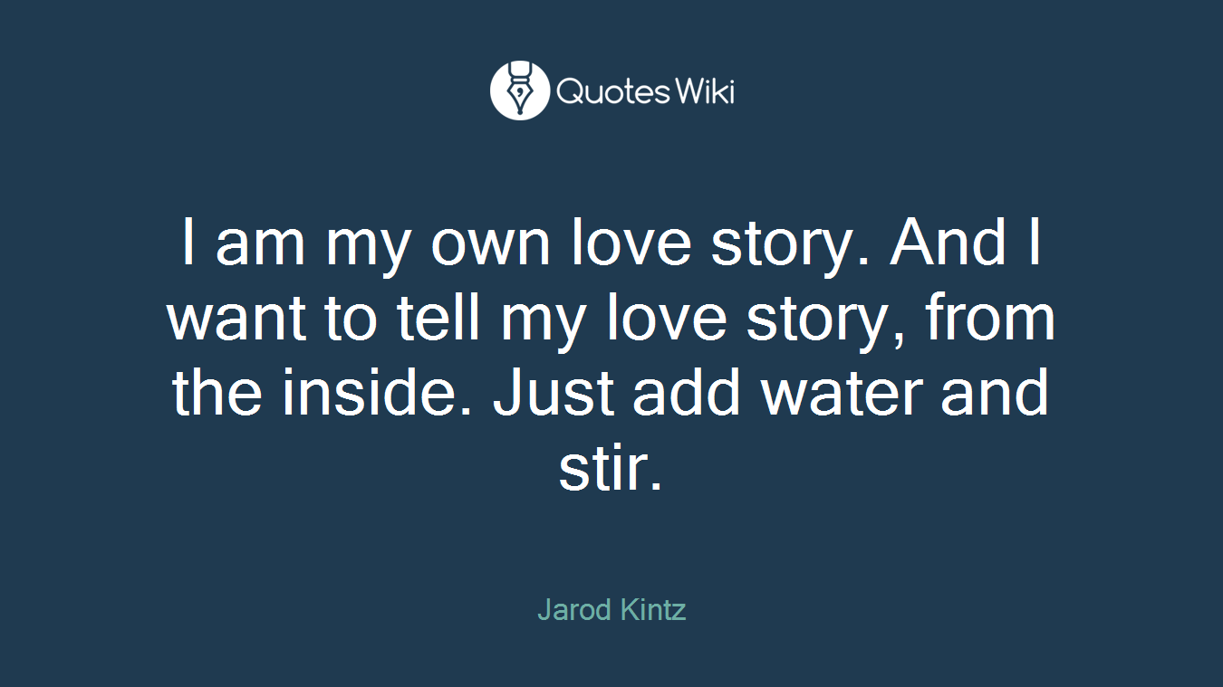 I am my own love story. And I want to tell my love story, from the inside. Just add water and stir.