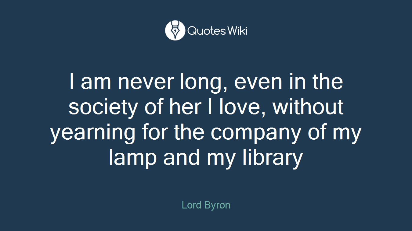I am never long, even in the society of her I love, without yearning for the company of my lamp and my library