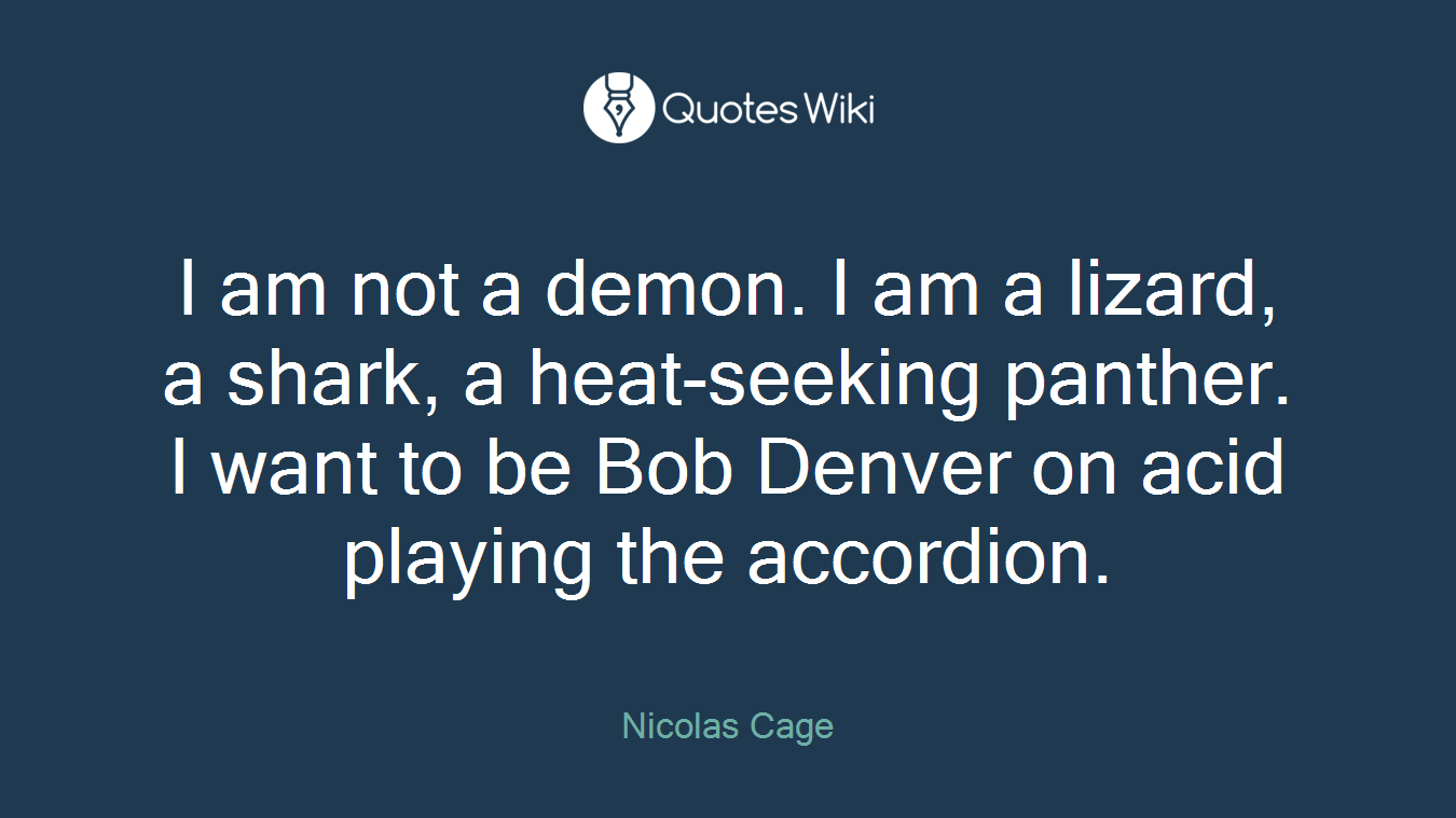 I am not a demon. I am a lizard, a shark, a heat-seeking panther. I want to be Bob Denver on acid playing the accordion.