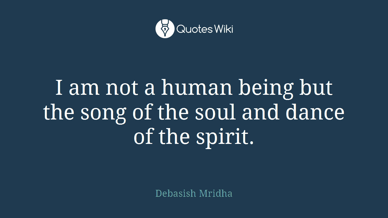I am not a human being but the song of the soul and dance of the spirit.