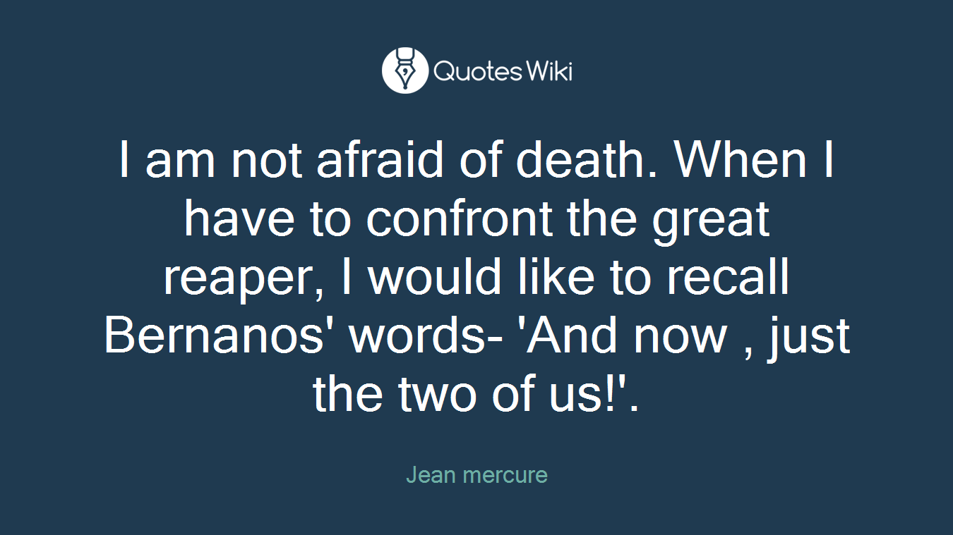 I am not afraid of death. When I have to confront the great reaper, I would like to recall Bernanos' words- 'And now , just the two of us!'.