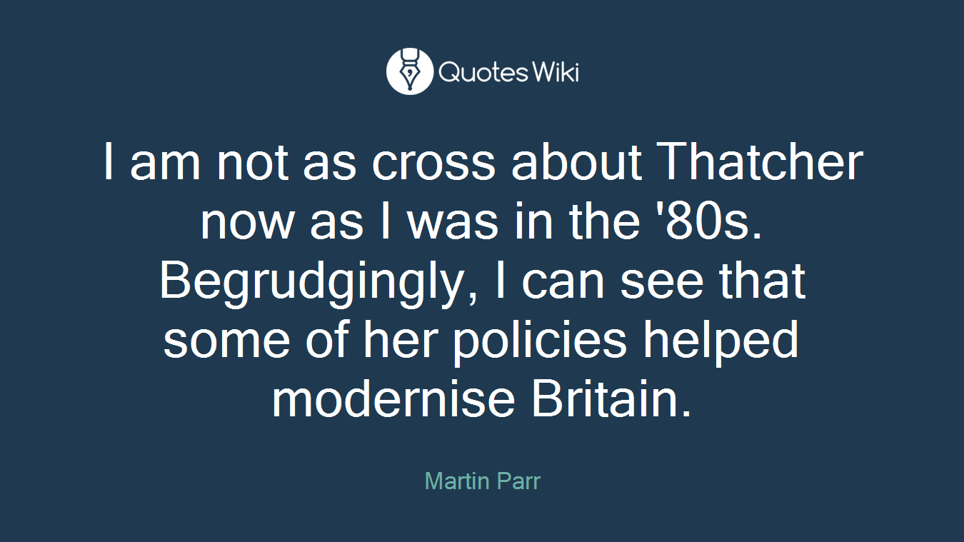 I am not as cross about Thatcher now as I was in the '80s. Begrudgingly, I can see that some of her policies helped modernise Britain.