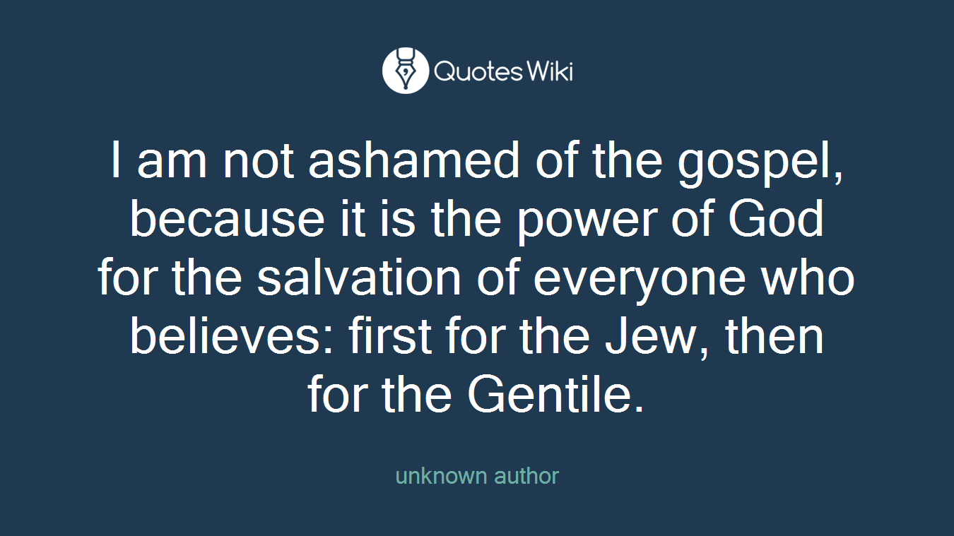 I am not ashamed of the gospel, because it is the power of God for the salvation of everyone who believes: first for the Jew, then for the Gentile.