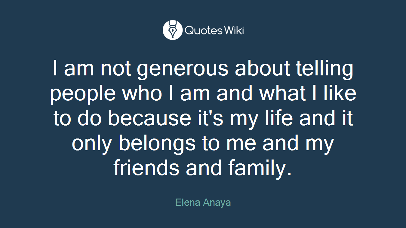I am not generous about telling people who I am and what I like to do because it's my life and it only belongs to me and my friends and family.