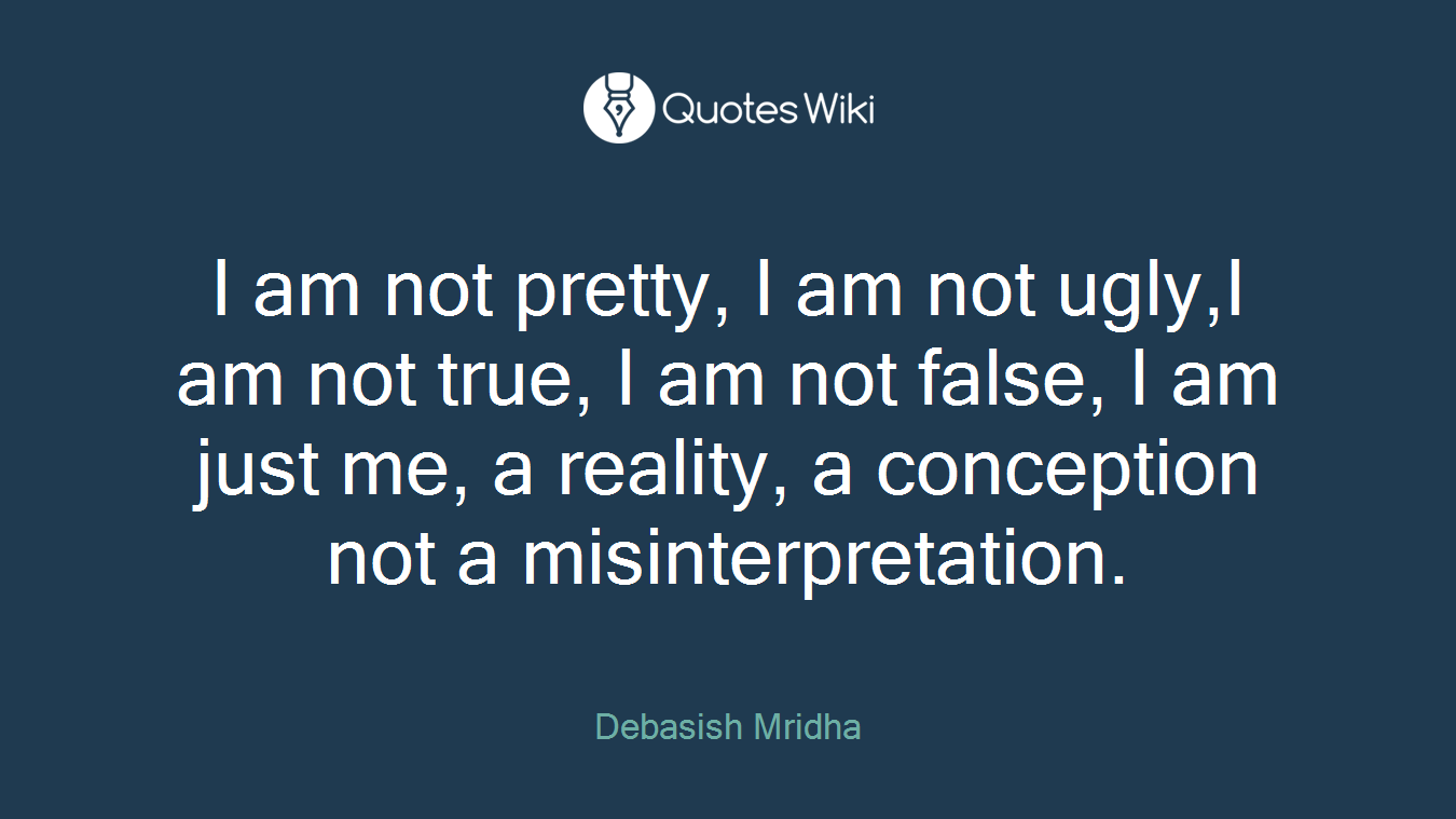 I am not pretty, I am not ugly,I am not true, I am not false, I am just me, a reality, a conception not a misinterpretation.