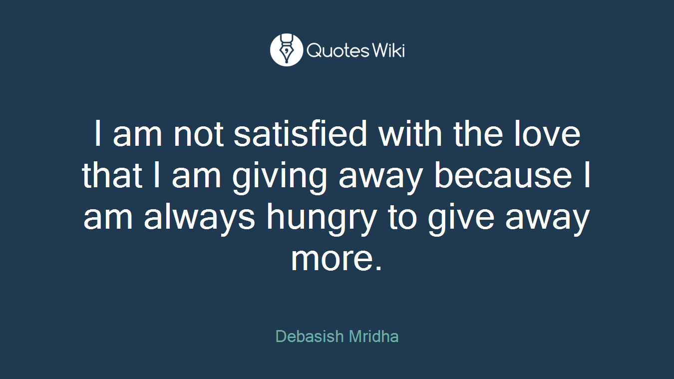 I am not satisfied with the love that I am giving away because I am always hungry to give away more.