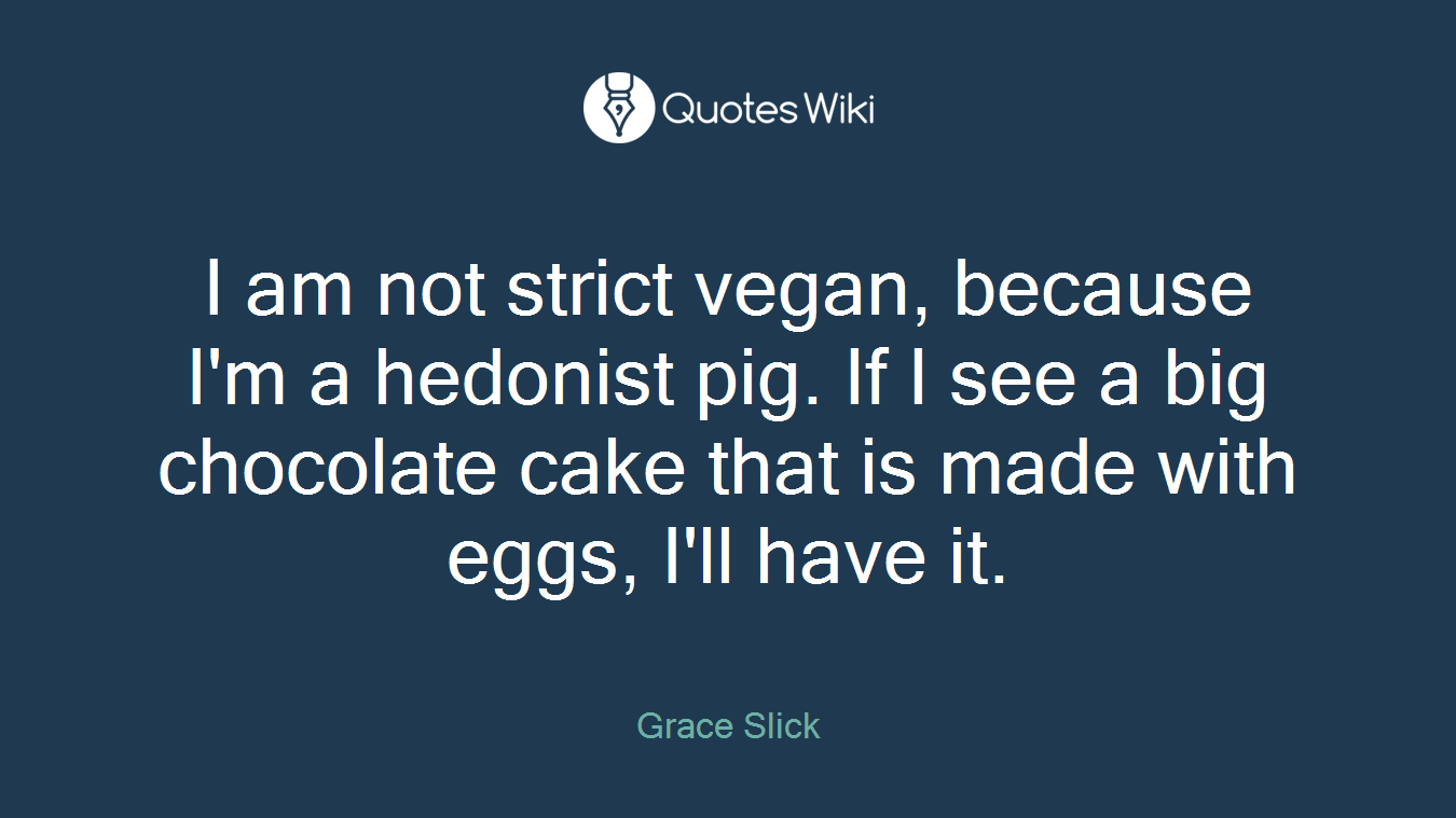 I am not strict vegan, because I'm a hedonist pig. If I see a big chocolate cake that is made with eggs, I'll have it.