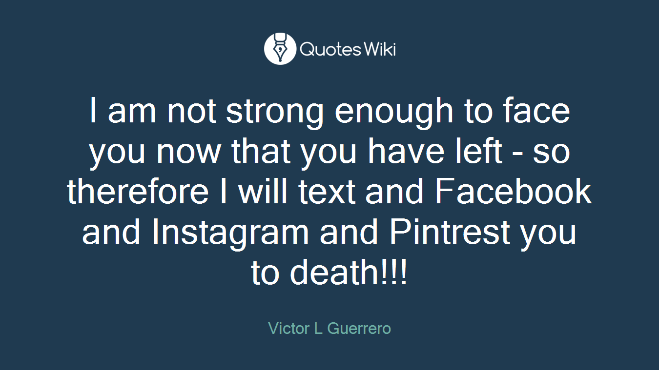I am not strong enough to face you now that you have left - so therefore I will text and Facebook and Instagram and Pintrest you to death!!!