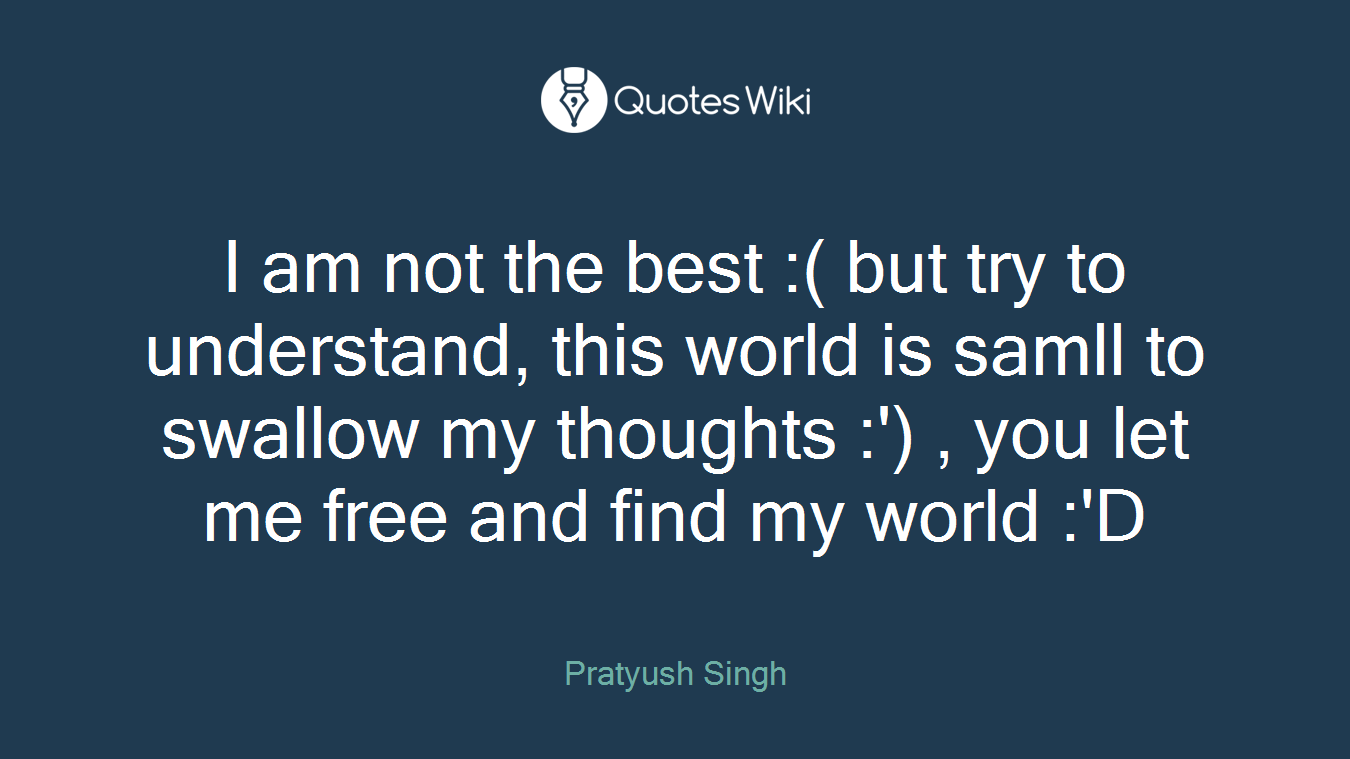 I am not the best :( but try to understand, this world is samll to swallow my thoughts :') , you let me free and find my world :'D