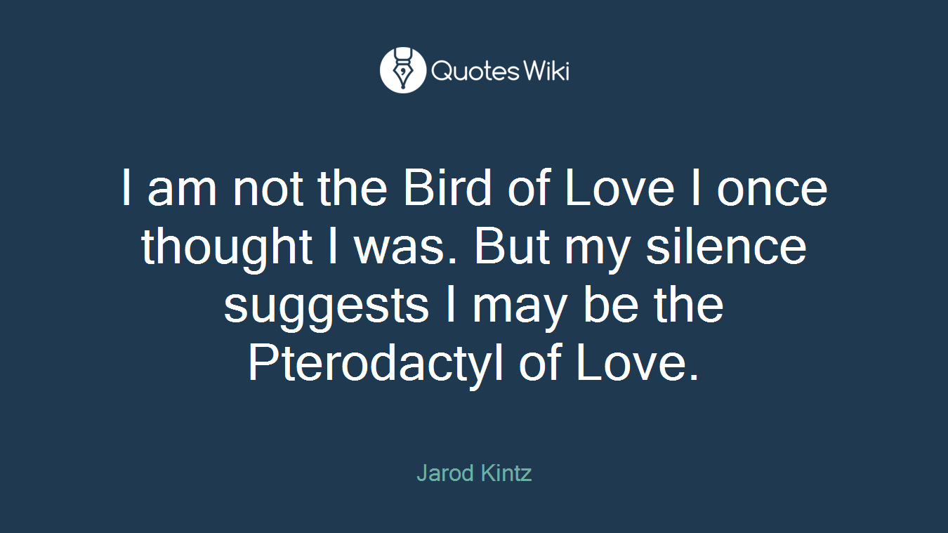 I am not the Bird of Love I once thought I was. But my silence suggests I may be the Pterodactyl of Love.