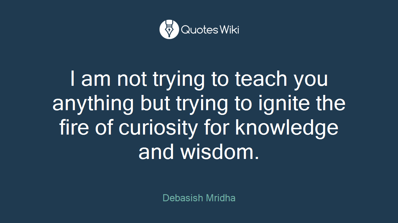 I am not trying to teach you anything but trying to ignite the fire of curiosity for knowledge and wisdom.
