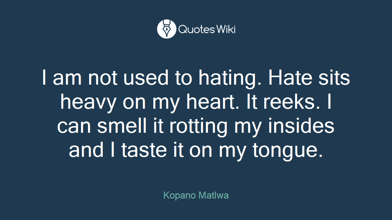 I am not used to hating. Hate sits heavy on my heart. It reeks. I can smell it rotting my insides and I taste it on my tongue.