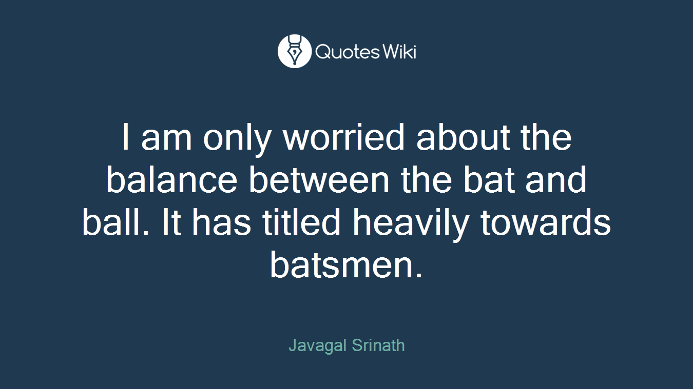 I am only worried about the balance between the bat and ball. It has titled heavily towards batsmen.
