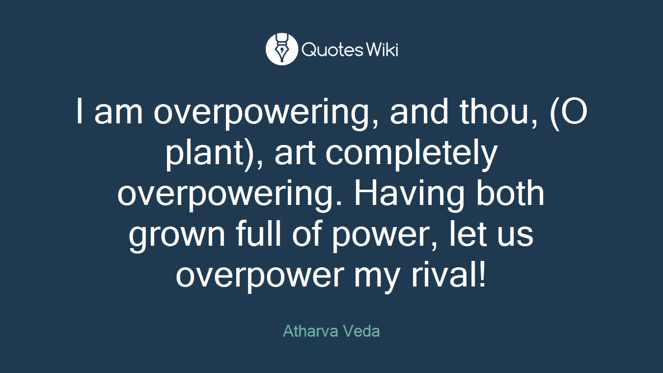 I am overpowering, and thou, (O plant), art completely overpowering. Having both grown full of power, let us overpower my rival!