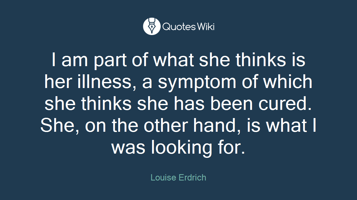 I am part of what she thinks is her illness, a symptom of which she thinks she has been cured. She, on the other hand, is what I was looking for.