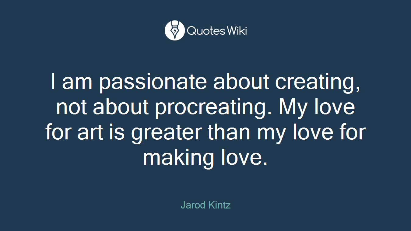 I am passionate about creating, not about procreating. My love for art is greater than my love for making love.