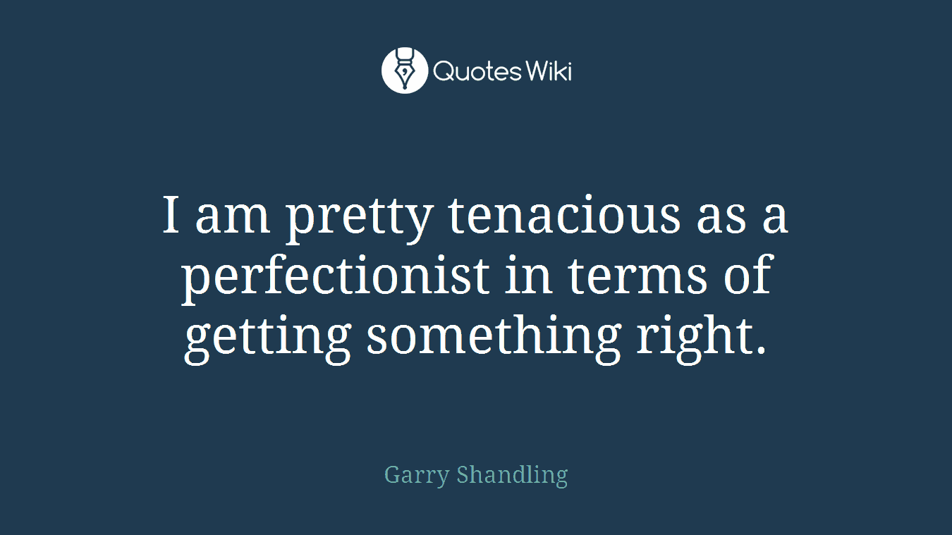 I am pretty tenacious as a perfectionist in terms of getting something right.