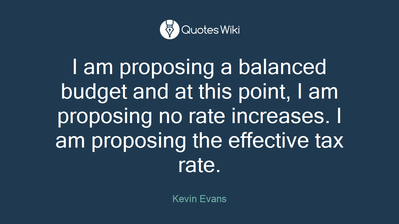 I am proposing a balanced budget and at this point, I am proposing no rate increases. I am proposing the effective tax rate.