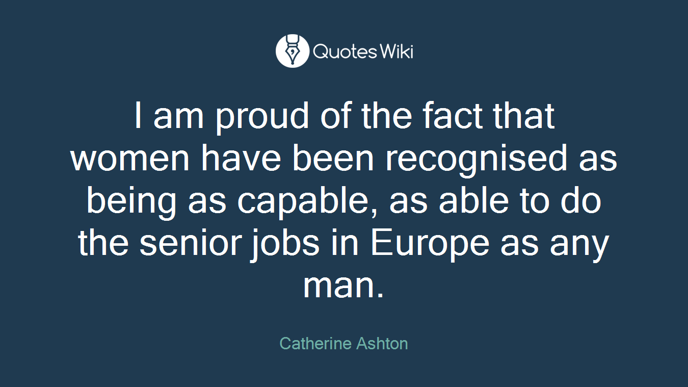 I am proud of the fact that women have been recognised as being as capable, as able to do the senior jobs in Europe as any man.