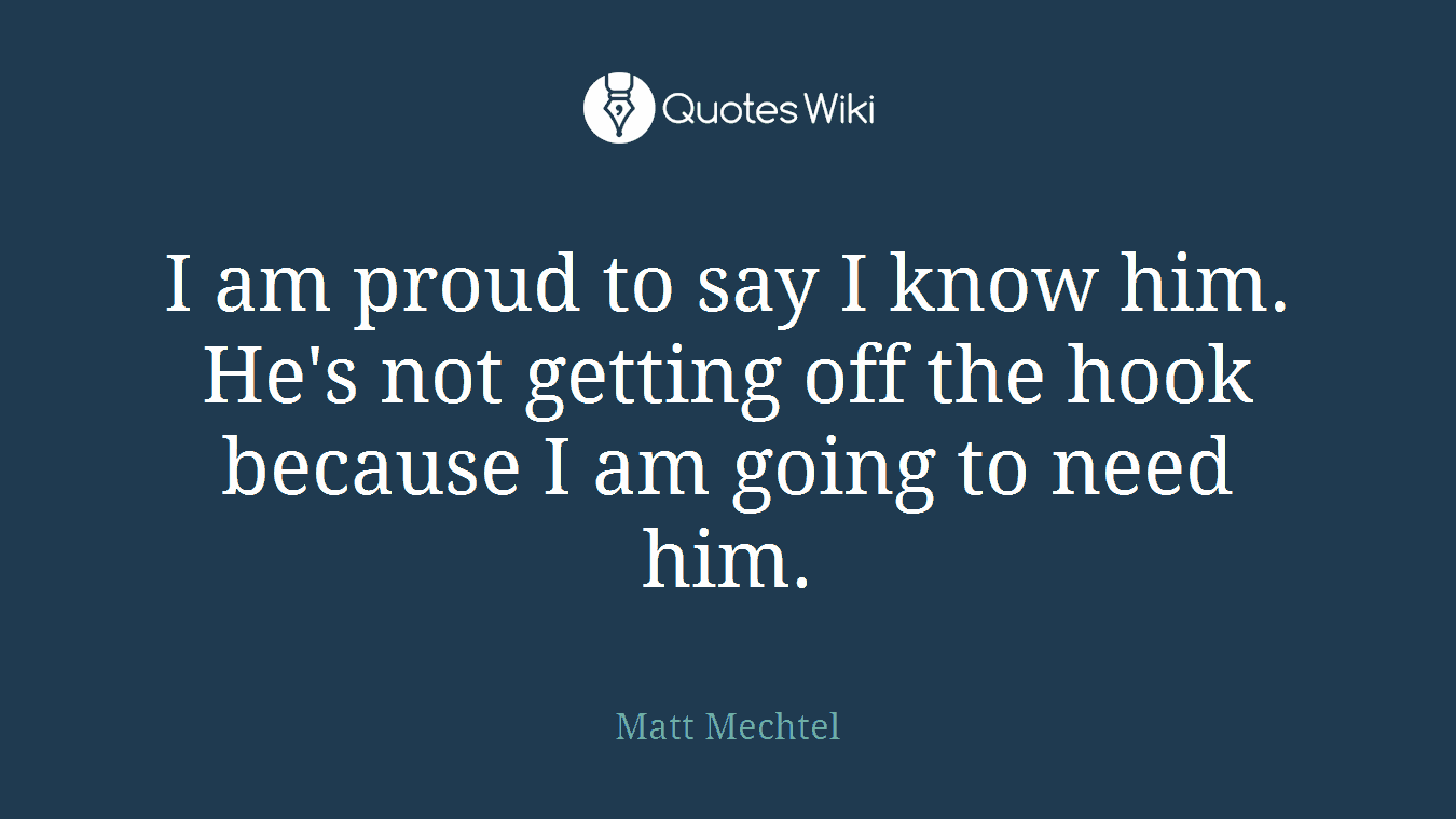 I am proud to say I know him. He's not getting off the hook because I am going to need him.