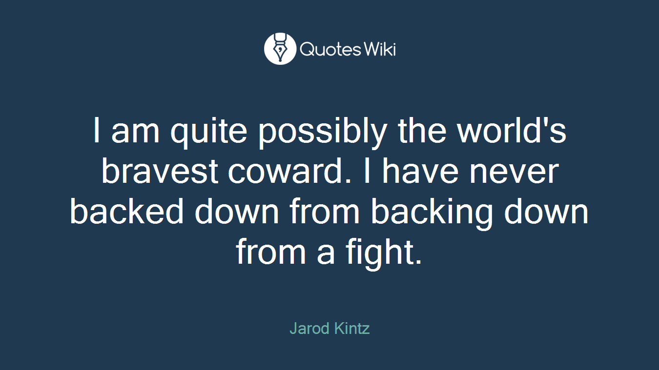 I am quite possibly the world's bravest coward. I have never backed down from backing down from a fight.
