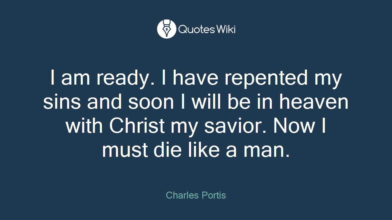I am ready. I have repented my sins and soon I will be in heaven with Christ my savior. Now I must die like a man.