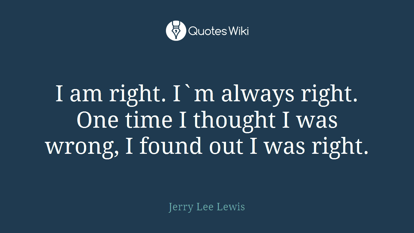 I am right. I`m always right. One time I thought I was wrong, I found out I was right.