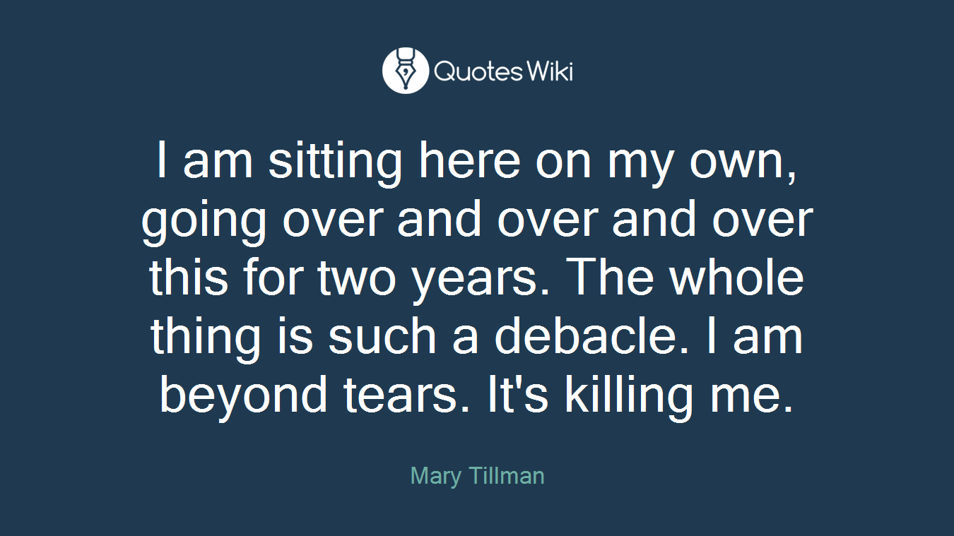 I am sitting here on my own, going over and over and over this for two years. The whole thing is such a debacle. I am beyond tears. It's killing me.