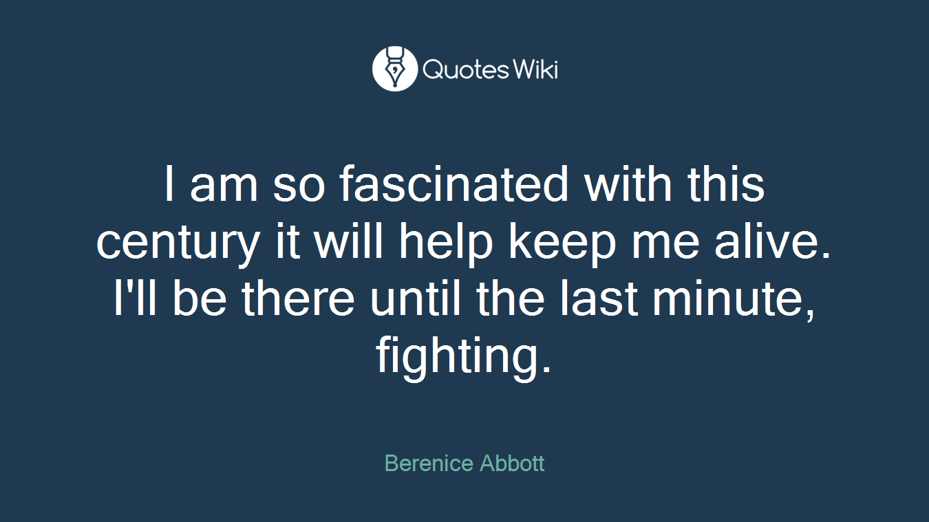 I am so fascinated with this century it will help keep me alive. I'll be there until the last minute, fighting.