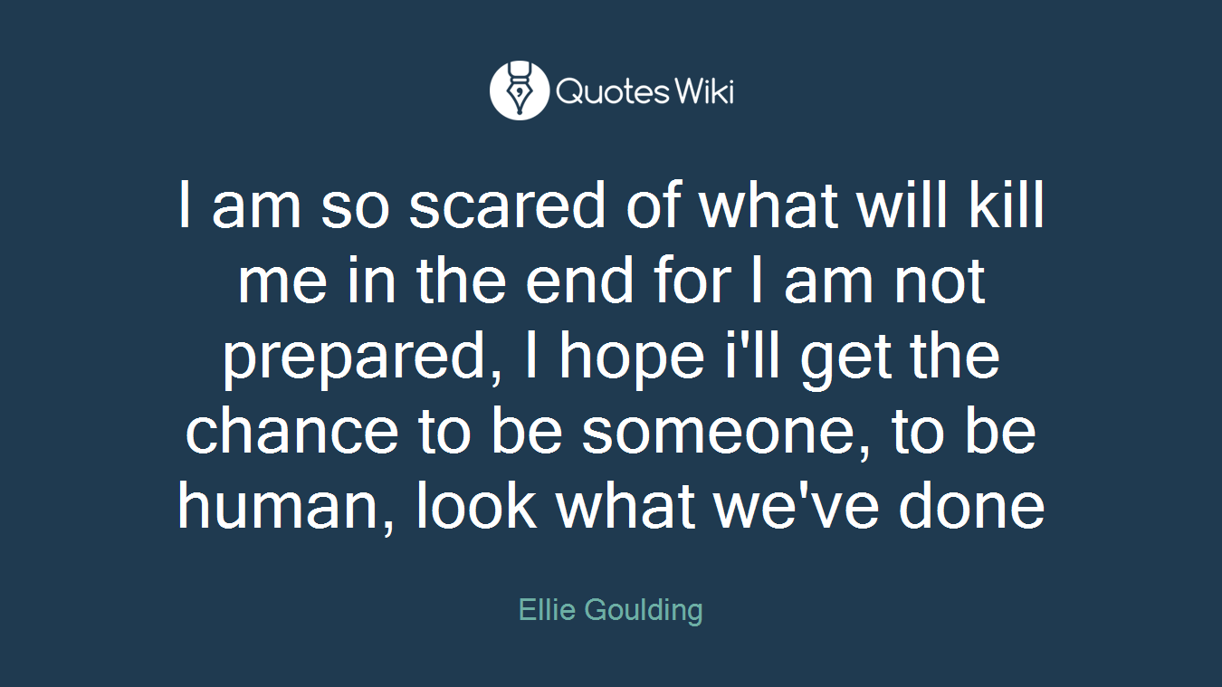 I am so scared of what will kill me in the end for I am not prepared, I hope i'll get the chance to be someone, to be human, look what we've done