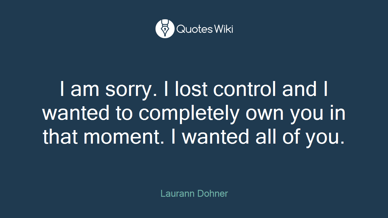 I am sorry. I lost control and I wanted to completely own you in that moment. I wanted all of you.