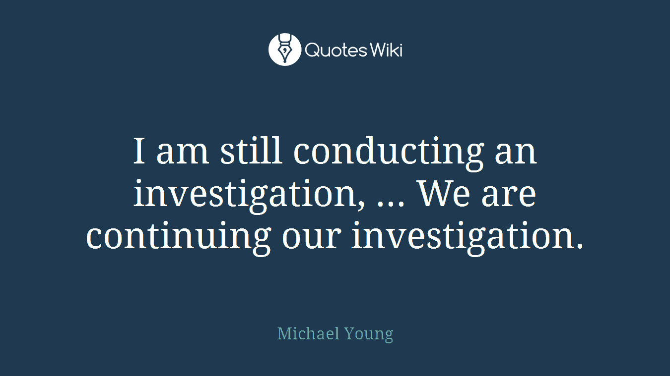 I am still conducting an investigation, ... We are continuing our investigation.