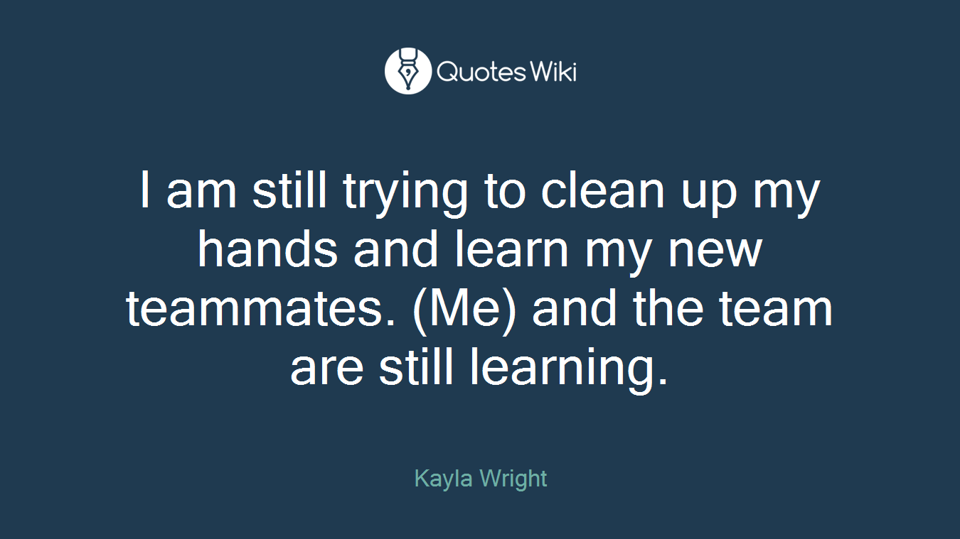I am still trying to clean up my hands and learn my new teammates. (Me) and the team are still learning.