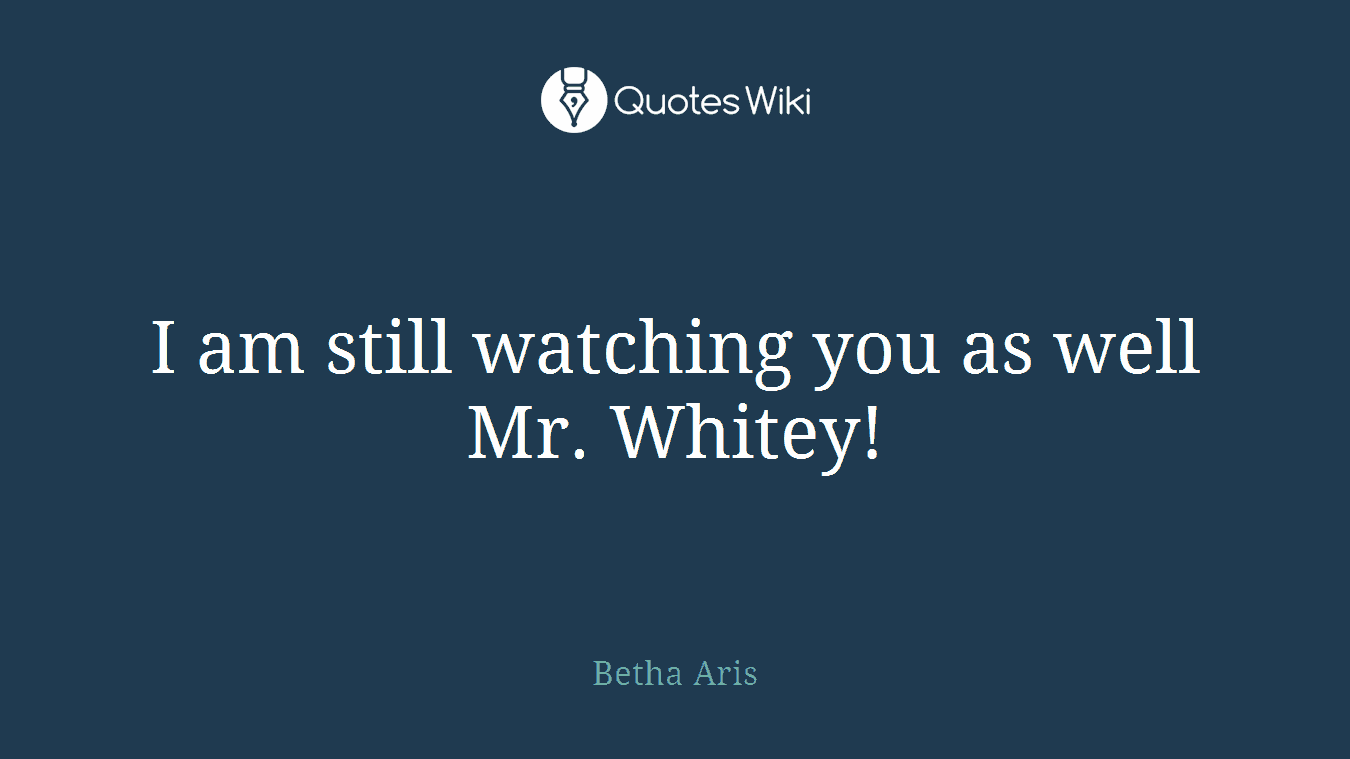 I am still watching you as well Mr. Whitey!