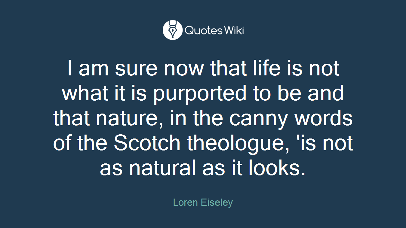 I am sure now that life is not what it is purported to be and that nature, in the canny words of the Scotch theologue, 'is not as natural as it looks.