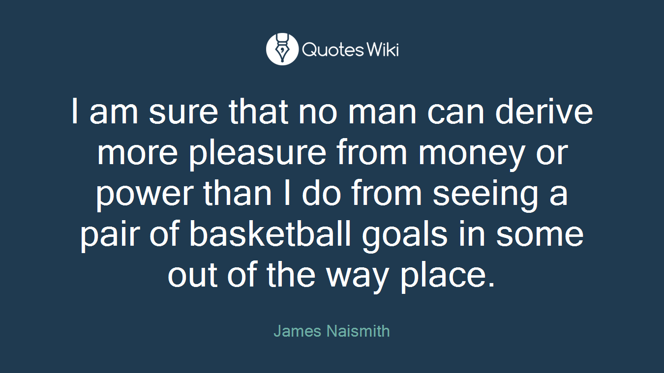 I am sure that no man can derive more pleasure from money or power than I do from seeing a pair of basketball goals in some out of the way place.