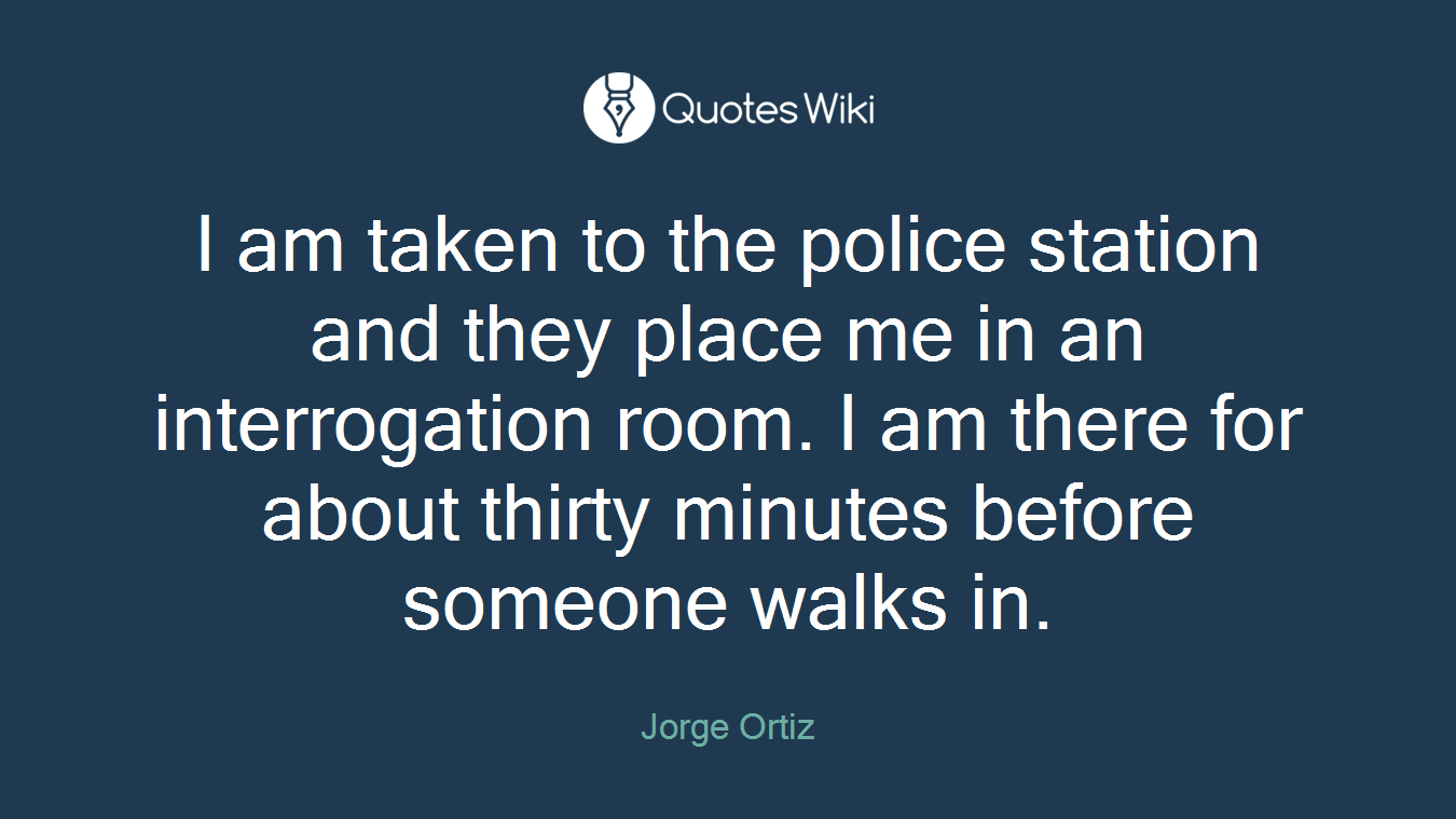 I am taken to the police station and they place me in an interrogation room. I am there for about thirty minutes before someone walks in.