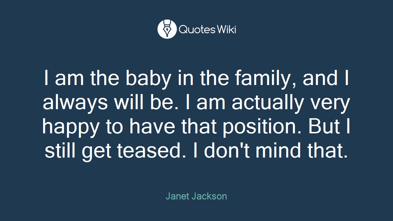 I am the baby in the family, and I always will be. I am actually very happy to have that position. But I still get teased. I don't mind that.