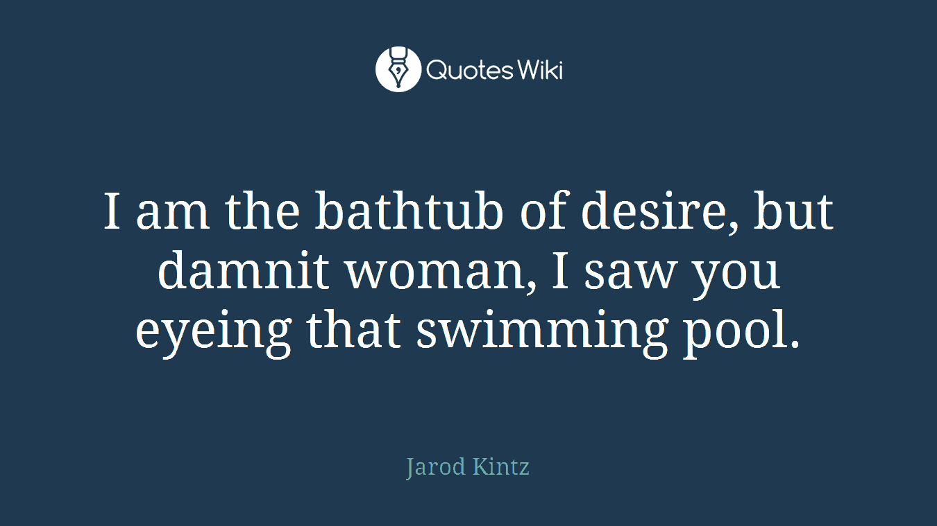 I am the bathtub of desire, but damnit woman, I saw you eyeing that swimming pool.