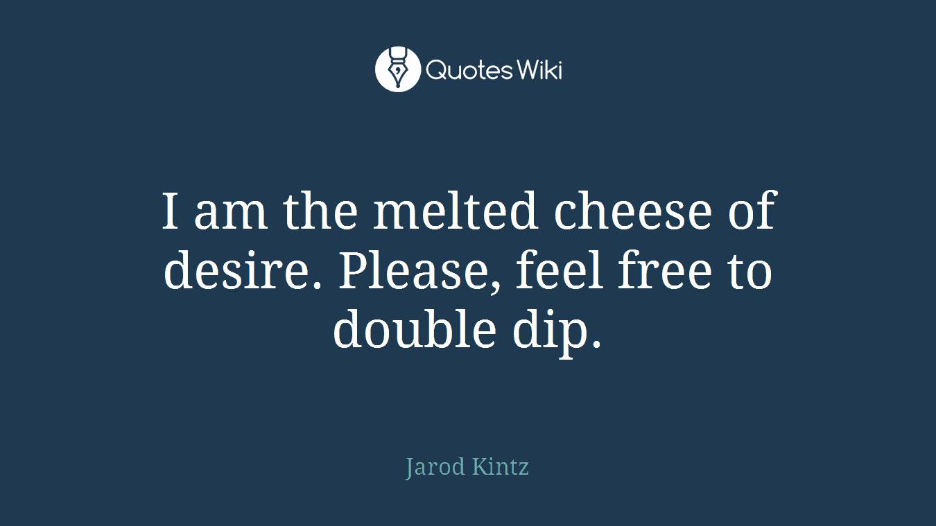 I am the melted cheese of desire. Please, feel free to double dip.