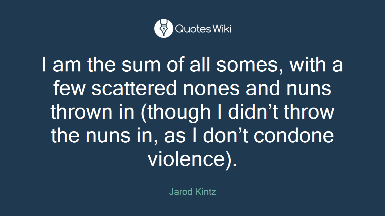 I am the sum of all somes, with a few scattered nones and nuns thrown in (though I didn’t throw the nuns in, as I don’t condone violence).