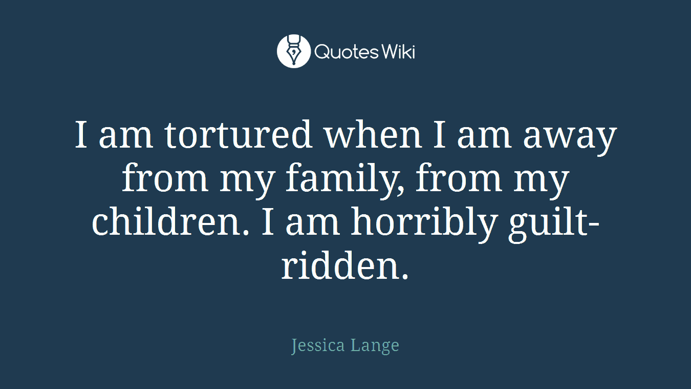 I am tortured when I am away from my family, from my children. I am horribly guilt-ridden.