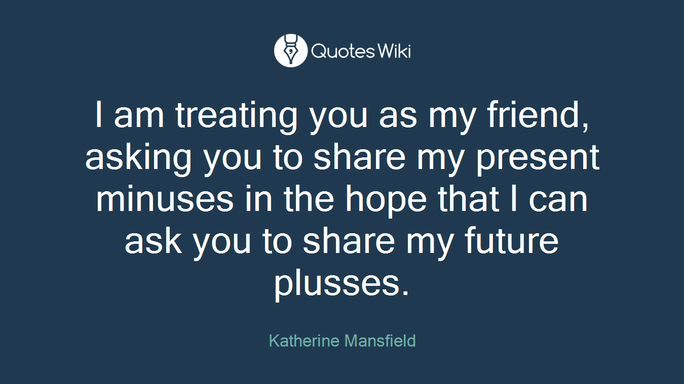 I am treating you as my friend, asking you to share my present minuses in the hope that I can ask you to share my future plusses.