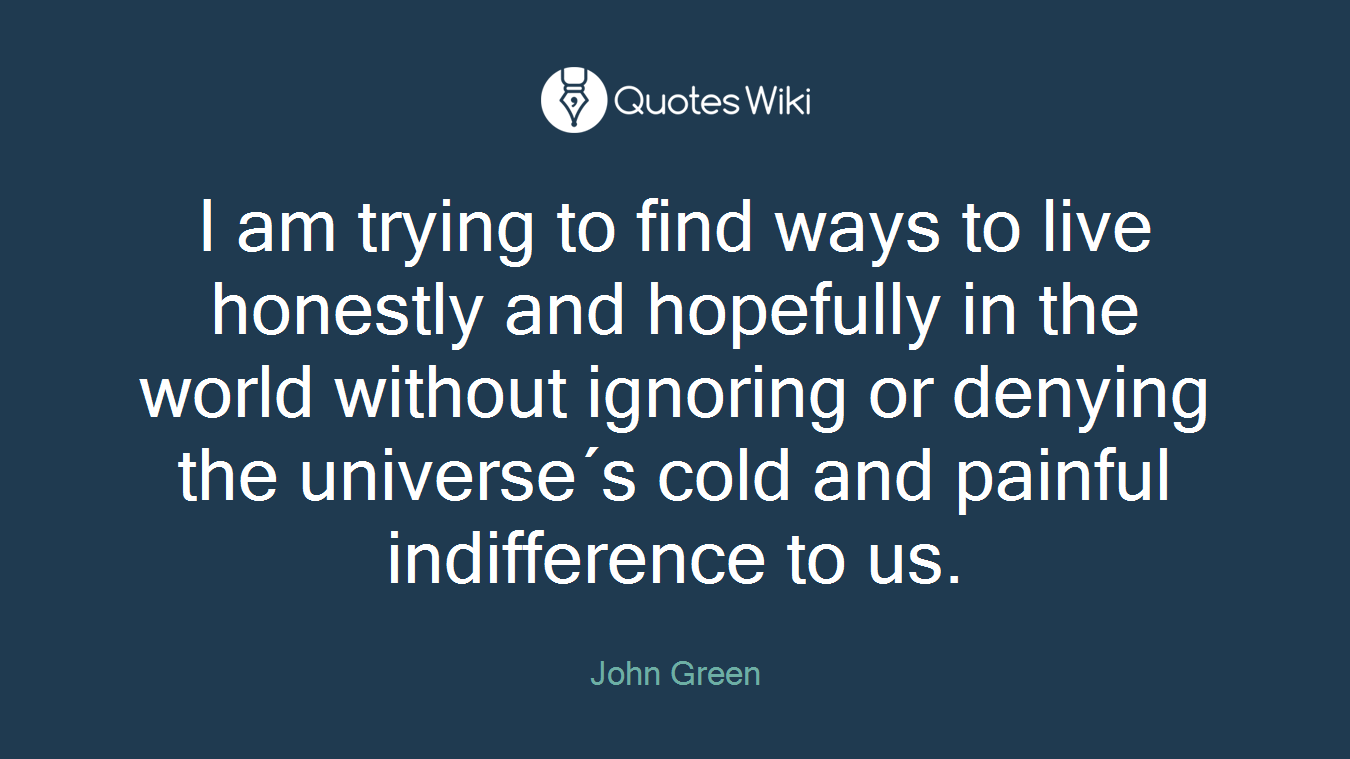 I am trying to find ways to live honestly and hopefully in the world without ignoring or denying the universe´s cold and painful indifference to us.