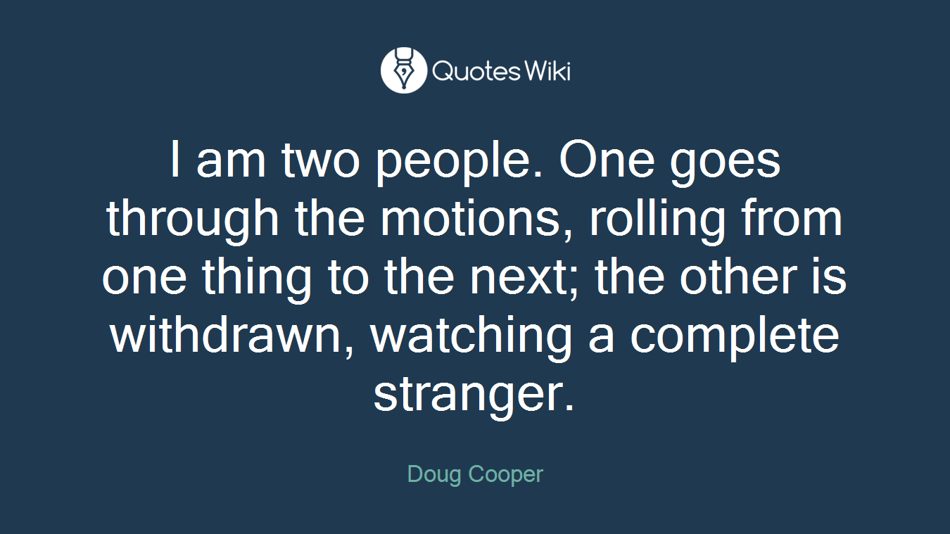 I am two people. One goes through the motions, rolling from one thing to the next; the other is withdrawn, watching a complete stranger.