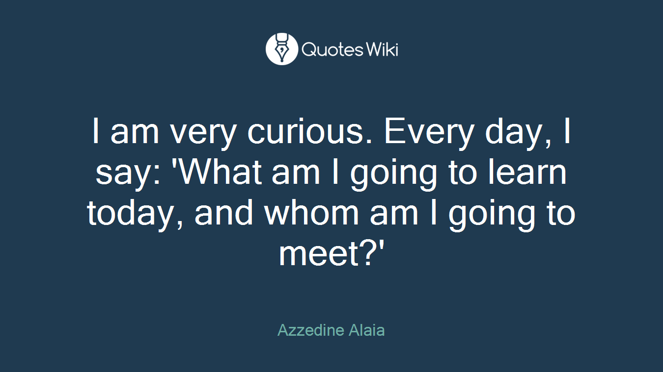 I am very curious. Every day, I say: 'What am I going to learn today, and whom am I going to meet?'